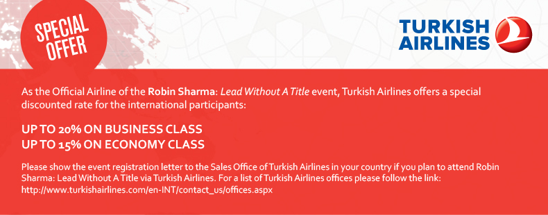 As the Official Airline of the Robin Sharma: Lead Without A Title event, Turkish Airlines offers a special discounted rate for the international participants:  Up to 20% on Business Class      Up to 15% on Economy Class  Please show the event registration letter to the Sales Office of Turkish Airlines in your country if you plan to attend Robin Sharma: Lead Without A Title via Turkish Airlines. For a list of Turkish Airlines offices please follow the link: http://www.turkishairlines.com/en-INT/contact_us/offices.aspx